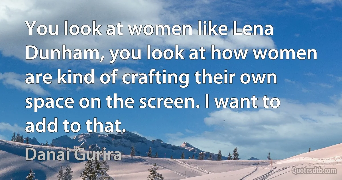 You look at women like Lena Dunham, you look at how women are kind of crafting their own space on the screen. I want to add to that. (Danai Gurira)