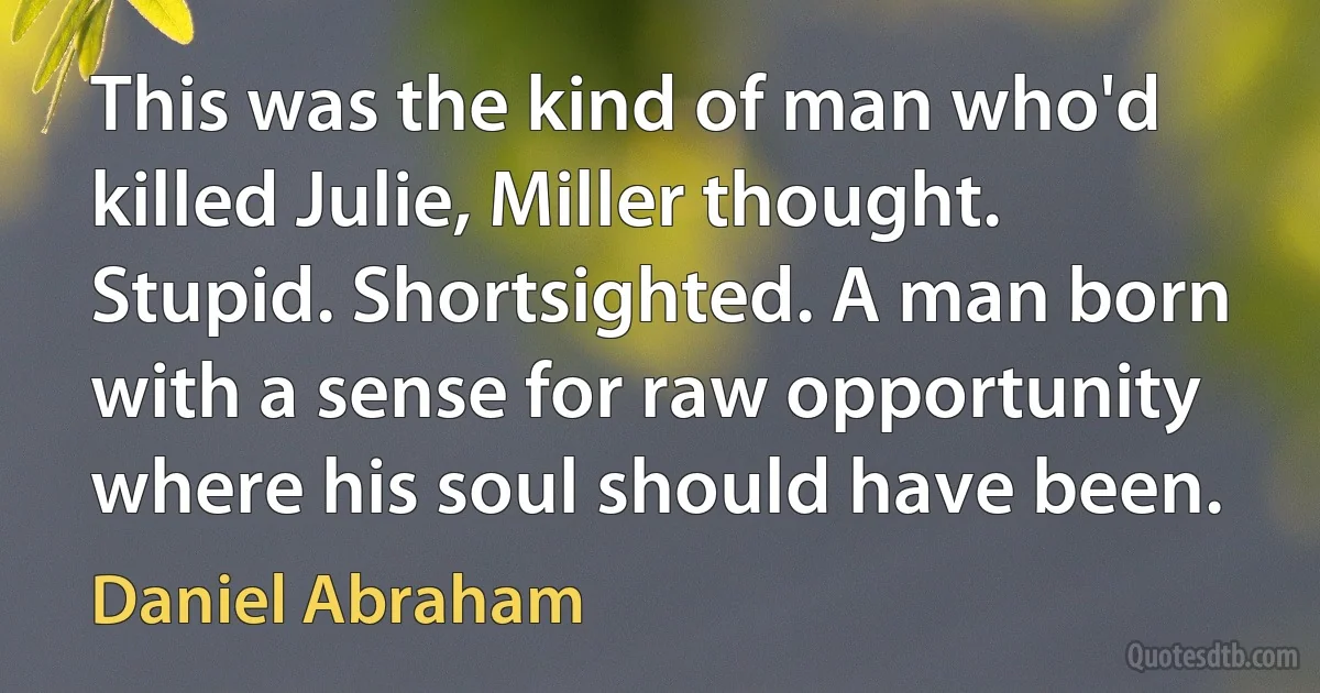 This was the kind of man who'd killed Julie, Miller thought. Stupid. Shortsighted. A man born with a sense for raw opportunity where his soul should have been. (Daniel Abraham)