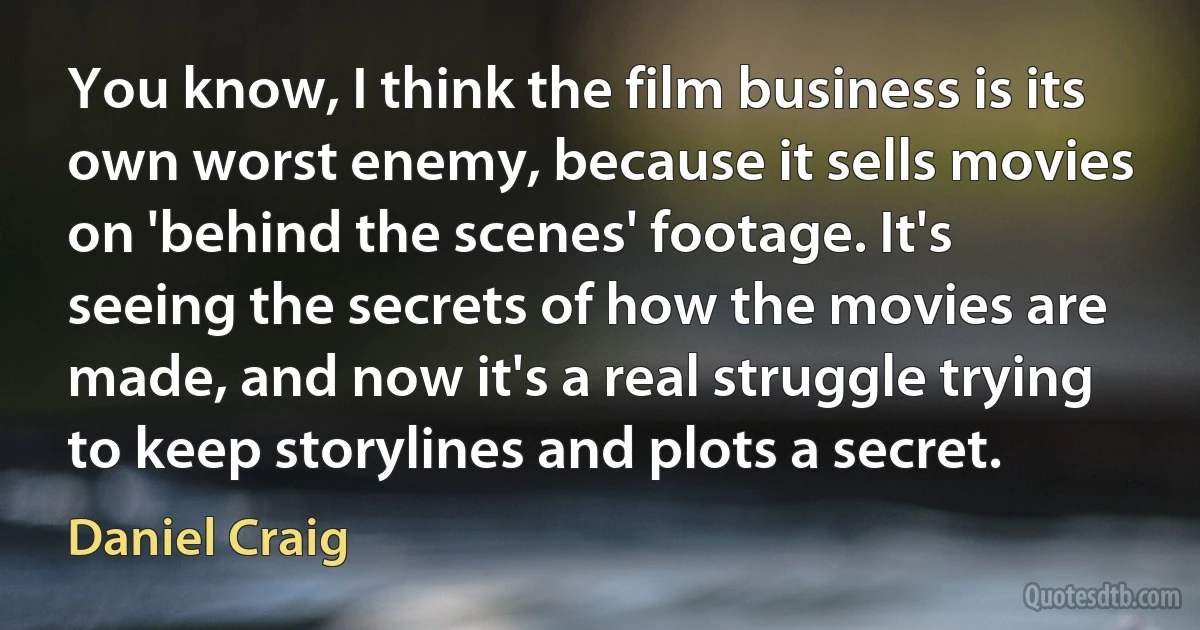 You know, I think the film business is its own worst enemy, because it sells movies on 'behind the scenes' footage. It's seeing the secrets of how the movies are made, and now it's a real struggle trying to keep storylines and plots a secret. (Daniel Craig)