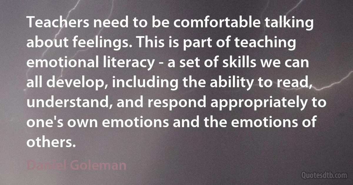 Teachers need to be comfortable talking about feelings. This is part of teaching emotional literacy - a set of skills we can all develop, including the ability to read, understand, and respond appropriately to one's own emotions and the emotions of others. (Daniel Goleman)