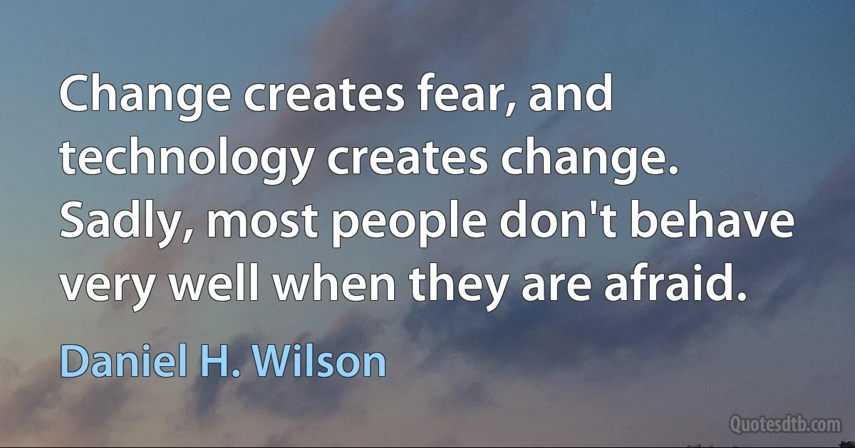 Change creates fear, and technology creates change. Sadly, most people don't behave very well when they are afraid. (Daniel H. Wilson)