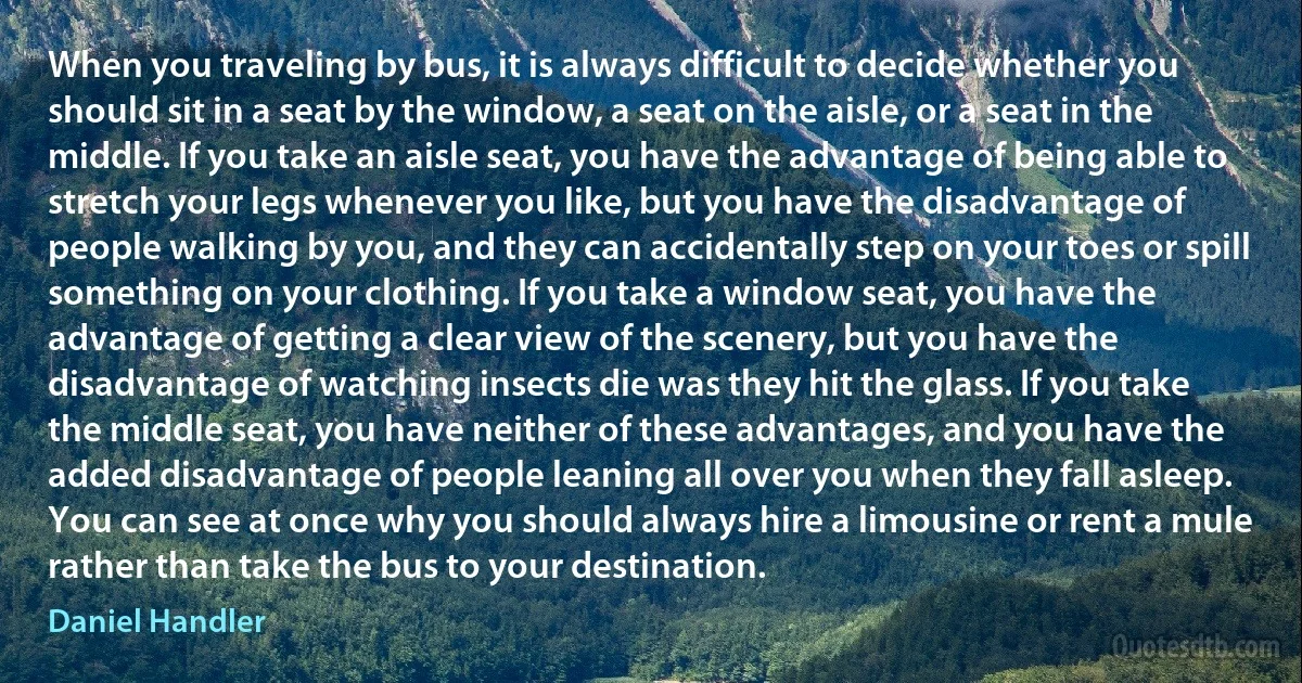 When you traveling by bus, it is always difficult to decide whether you should sit in a seat by the window, a seat on the aisle, or a seat in the middle. If you take an aisle seat, you have the advantage of being able to stretch your legs whenever you like, but you have the disadvantage of people walking by you, and they can accidentally step on your toes or spill something on your clothing. If you take a window seat, you have the advantage of getting a clear view of the scenery, but you have the disadvantage of watching insects die was they hit the glass. If you take the middle seat, you have neither of these advantages, and you have the added disadvantage of people leaning all over you when they fall asleep. You can see at once why you should always hire a limousine or rent a mule rather than take the bus to your destination. (Daniel Handler)