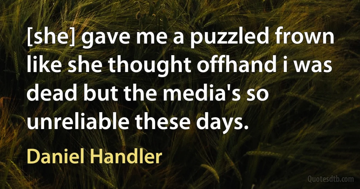 [she] gave me a puzzled frown like she thought offhand i was dead but the media's so unreliable these days. (Daniel Handler)