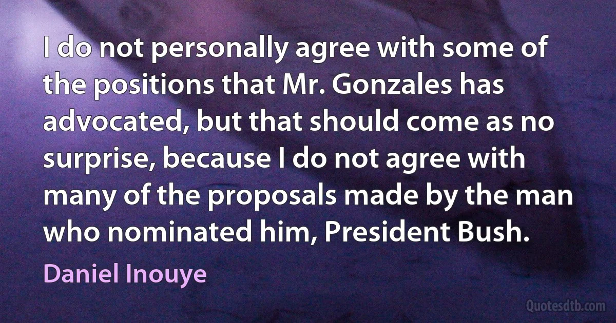 I do not personally agree with some of the positions that Mr. Gonzales has advocated, but that should come as no surprise, because I do not agree with many of the proposals made by the man who nominated him, President Bush. (Daniel Inouye)