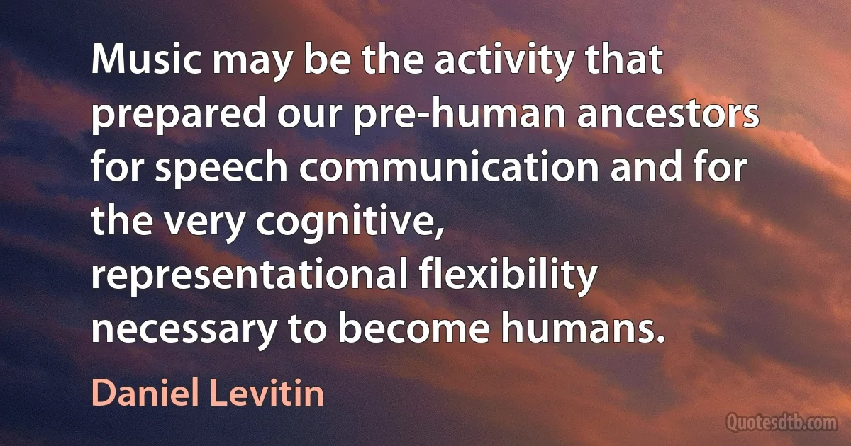 Music may be the activity that prepared our pre-human ancestors for speech communication and for the very cognitive, representational flexibility necessary to become humans. (Daniel Levitin)