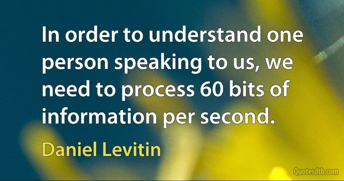 In order to understand one person speaking to us, we need to process 60 bits of information per second. (Daniel Levitin)