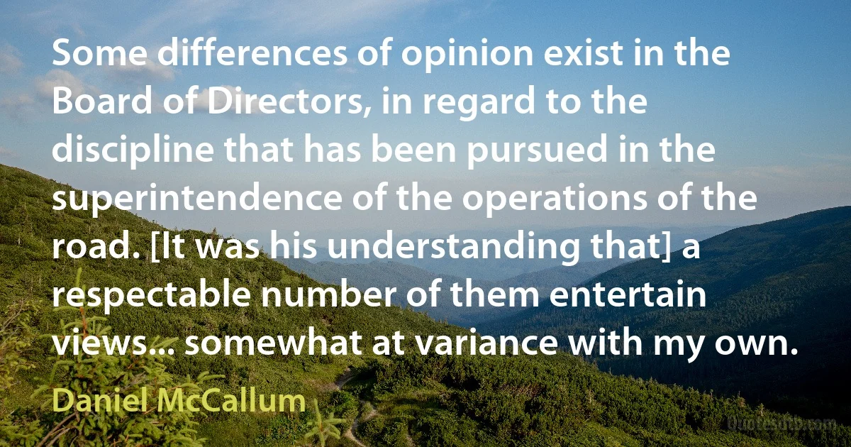 Some differences of opinion exist in the Board of Directors, in regard to the discipline that has been pursued in the superintendence of the operations of the road. [It was his understanding that] a respectable number of them entertain views... somewhat at variance with my own. (Daniel McCallum)