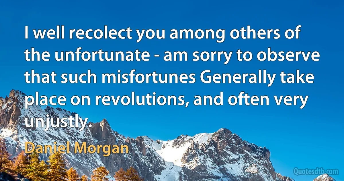 I well recolect you among others of the unfortunate - am sorry to observe that such misfortunes Generally take place on revolutions, and often very unjustly. (Daniel Morgan)