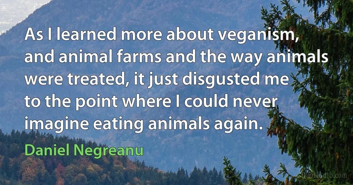 As I learned more about veganism, and animal farms and the way animals were treated, it just disgusted me to the point where I could never imagine eating animals again. (Daniel Negreanu)