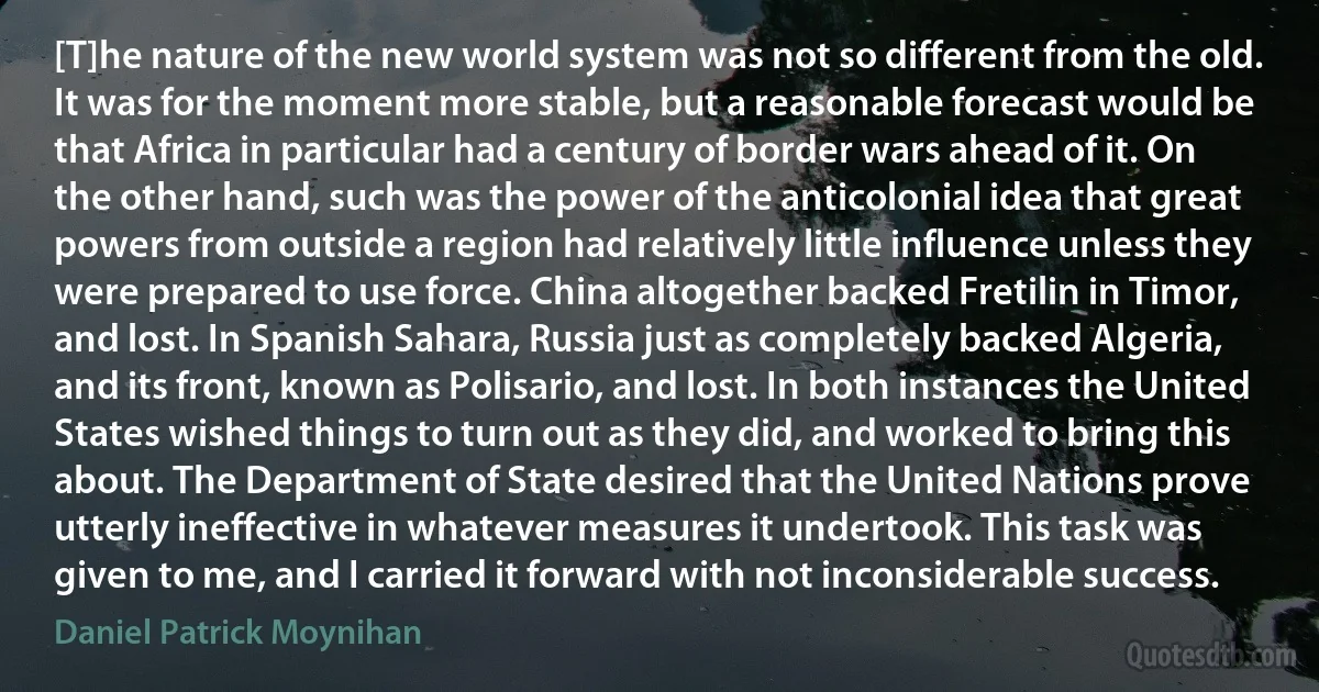 [T]he nature of the new world system was not so different from the old. It was for the moment more stable, but a reasonable forecast would be that Africa in particular had a century of border wars ahead of it. On the other hand, such was the power of the anticolonial idea that great powers from outside a region had relatively little influence unless they were prepared to use force. China altogether backed Fretilin in Timor, and lost. In Spanish Sahara, Russia just as completely backed Algeria, and its front, known as Polisario, and lost. In both instances the United States wished things to turn out as they did, and worked to bring this about. The Department of State desired that the United Nations prove utterly ineffective in whatever measures it undertook. This task was given to me, and I carried it forward with not inconsiderable success. (Daniel Patrick Moynihan)