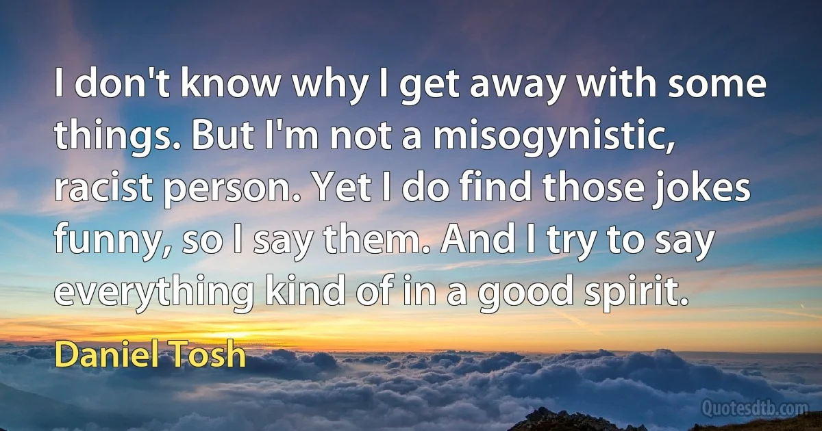 I don't know why I get away with some things. But I'm not a misogynistic, racist person. Yet I do find those jokes funny, so I say them. And I try to say everything kind of in a good spirit. (Daniel Tosh)