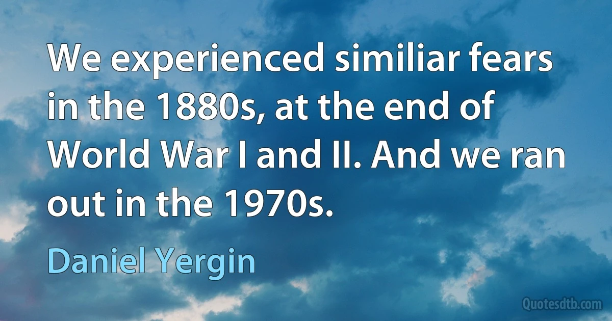 We experienced similiar fears in the 1880s, at the end of World War I and II. And we ran out in the 1970s. (Daniel Yergin)