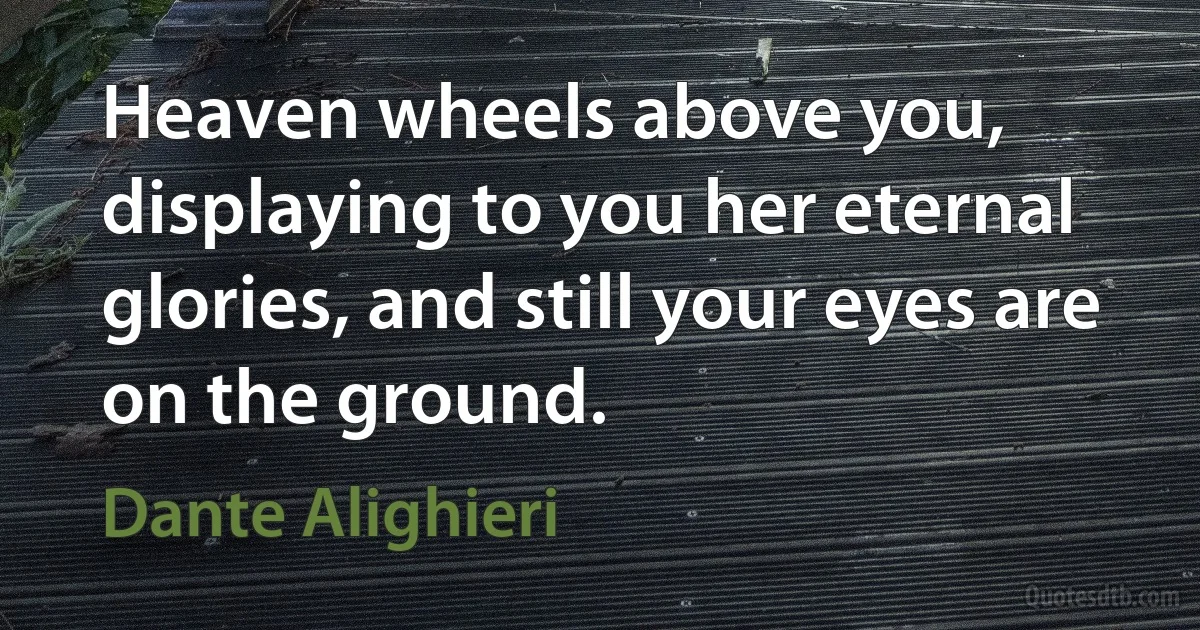 Heaven wheels above you, displaying to you her eternal glories, and still your eyes are on the ground. (Dante Alighieri)