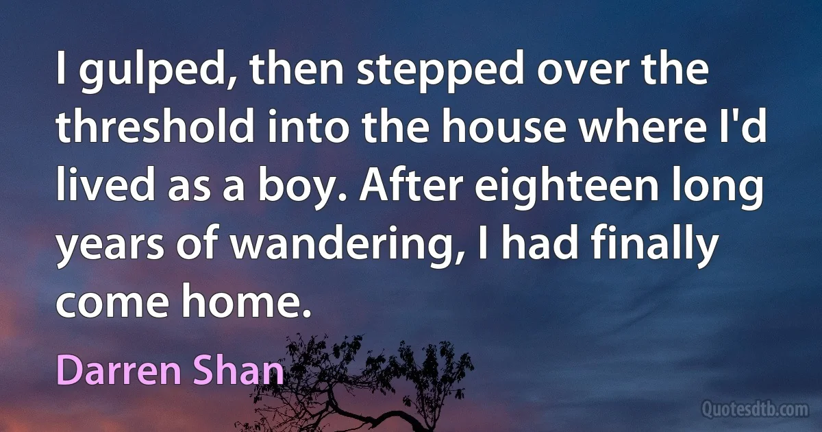 I gulped, then stepped over the threshold into the house where I'd lived as a boy. After eighteen long years of wandering, I had finally come home. (Darren Shan)