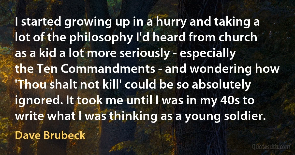 I started growing up in a hurry and taking a lot of the philosophy I'd heard from church as a kid a lot more seriously - especially the Ten Commandments - and wondering how 'Thou shalt not kill' could be so absolutely ignored. It took me until I was in my 40s to write what I was thinking as a young soldier. (Dave Brubeck)