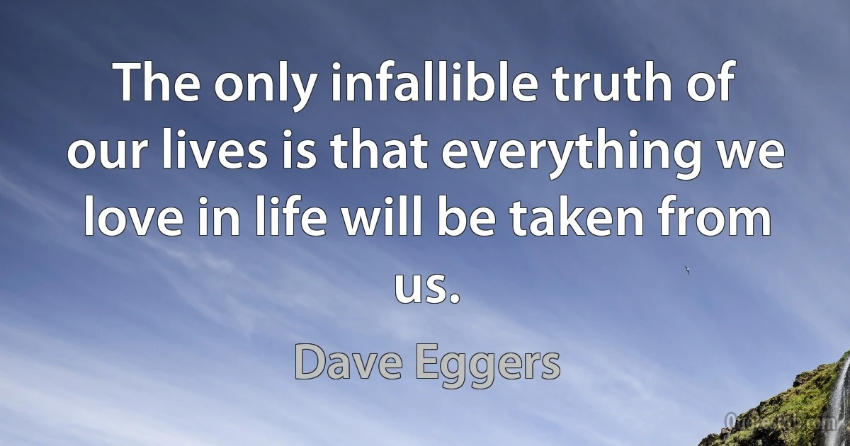 The only infallible truth of our lives is that everything we love in life will be taken from us. (Dave Eggers)