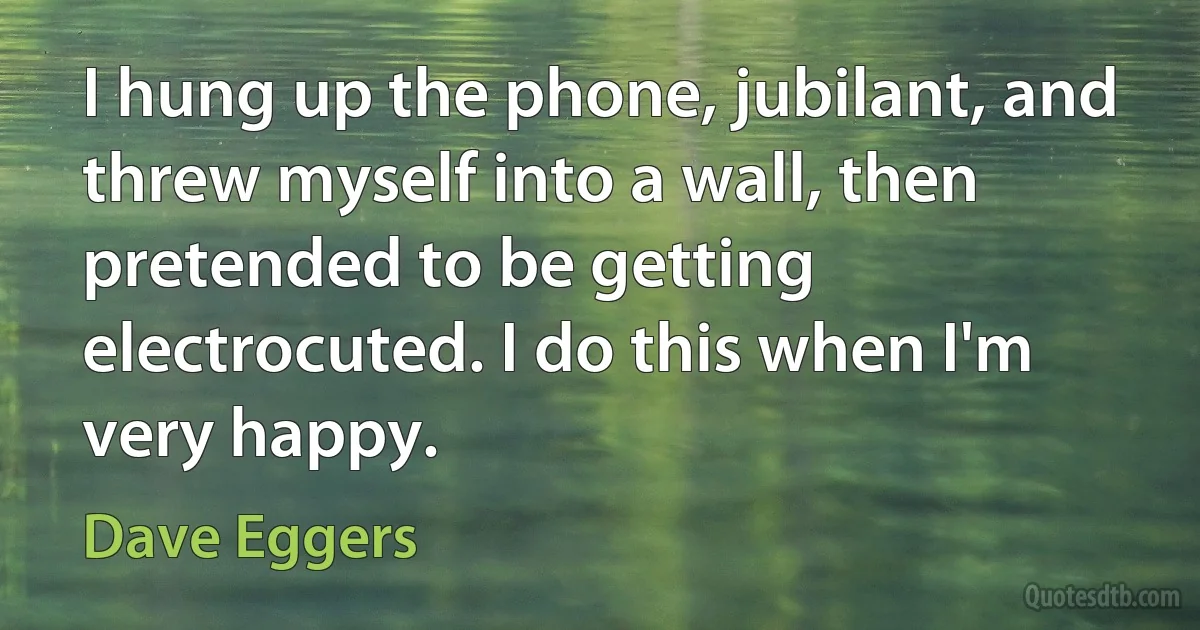 I hung up the phone, jubilant, and threw myself into a wall, then pretended to be getting electrocuted. I do this when I'm very happy. (Dave Eggers)