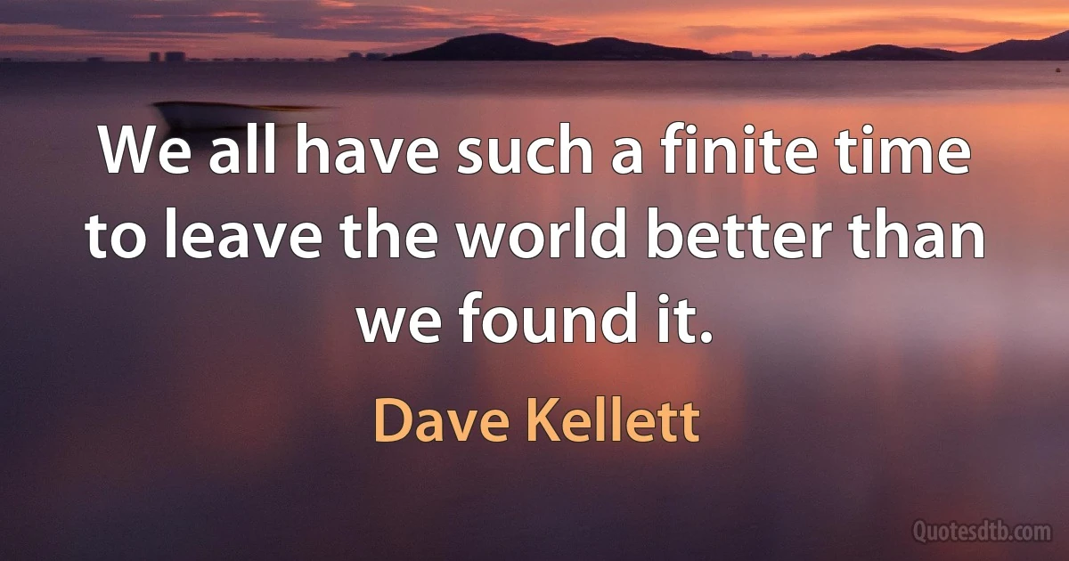 We all have such a finite time to leave the world better than we found it. (Dave Kellett)