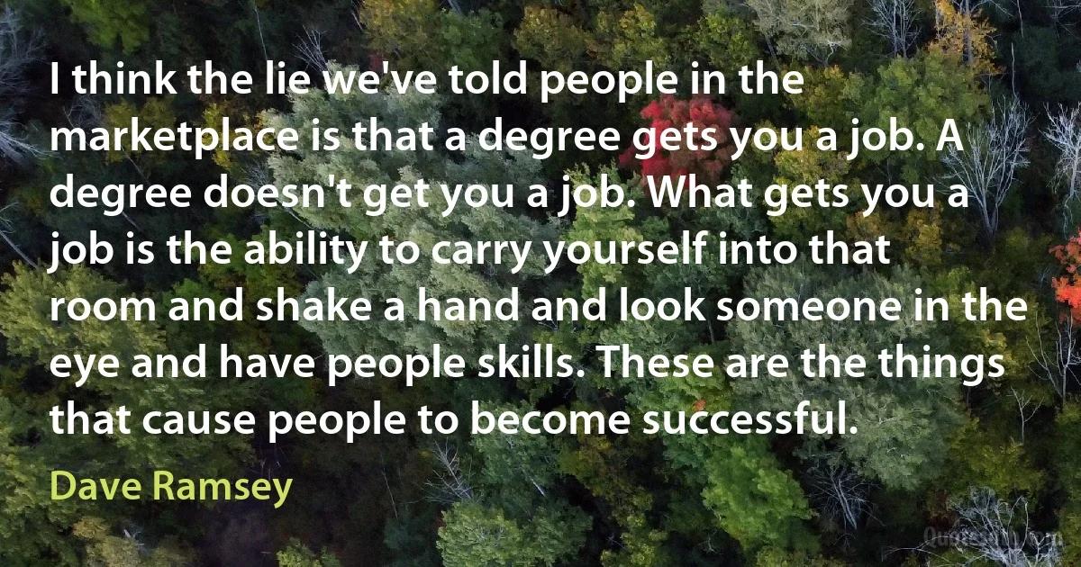 I think the lie we've told people in the marketplace is that a degree gets you a job. A degree doesn't get you a job. What gets you a job is the ability to carry yourself into that room and shake a hand and look someone in the eye and have people skills. These are the things that cause people to become successful. (Dave Ramsey)