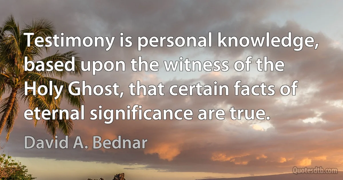 Testimony is personal knowledge, based upon the witness of the Holy Ghost, that certain facts of eternal significance are true. (David A. Bednar)