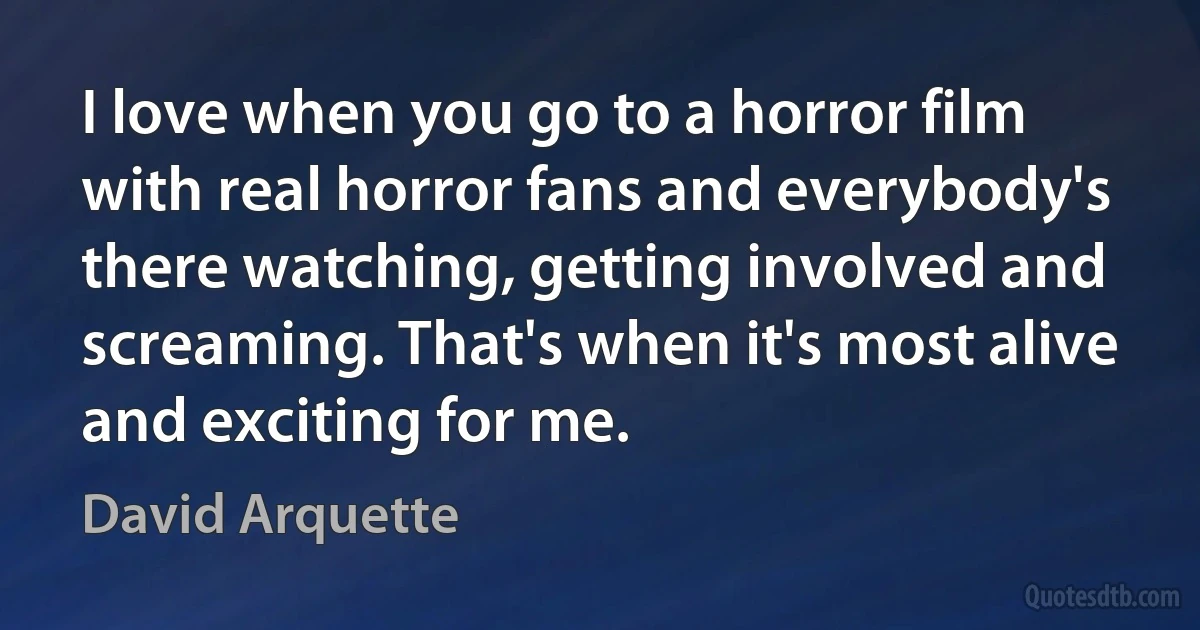 I love when you go to a horror film with real horror fans and everybody's there watching, getting involved and screaming. That's when it's most alive and exciting for me. (David Arquette)