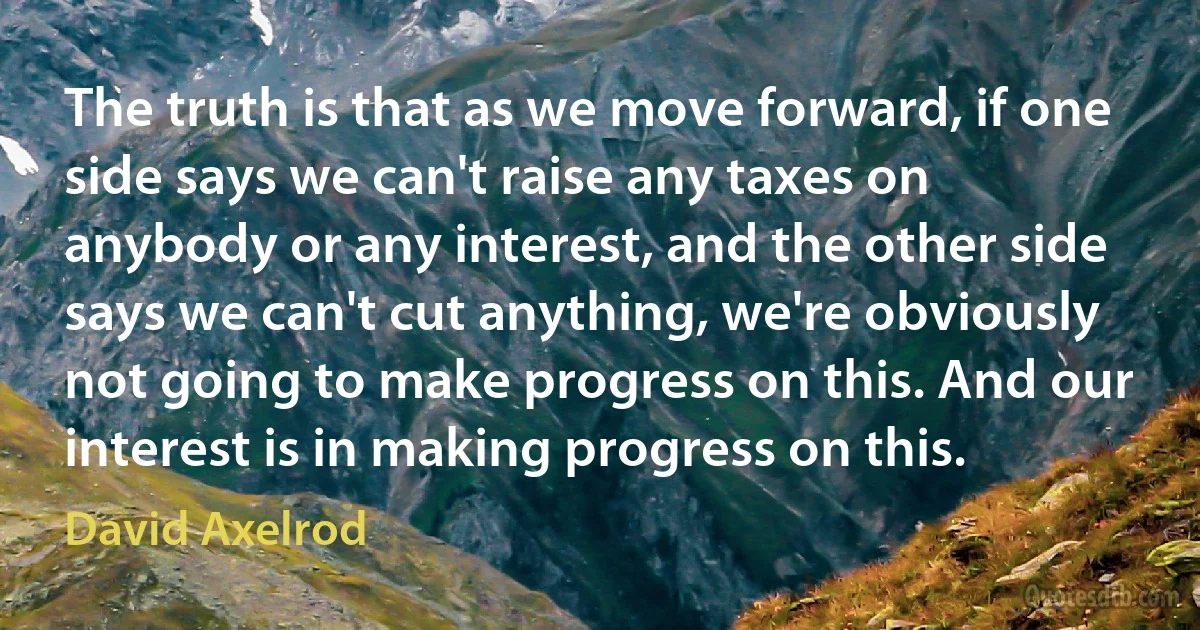 The truth is that as we move forward, if one side says we can't raise any taxes on anybody or any interest, and the other side says we can't cut anything, we're obviously not going to make progress on this. And our interest is in making progress on this. (David Axelrod)