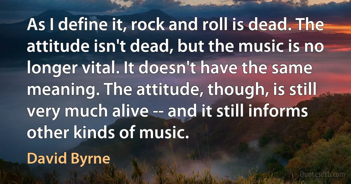 As I define it, rock and roll is dead. The attitude isn't dead, but the music is no longer vital. It doesn't have the same meaning. The attitude, though, is still very much alive -- and it still informs other kinds of music. (David Byrne)