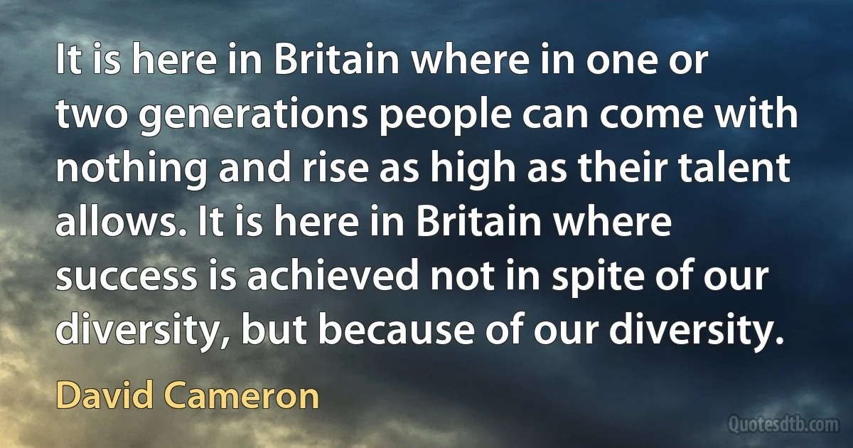 It is here in Britain where in one or two generations people can come with nothing and rise as high as their talent allows. It is here in Britain where success is achieved not in spite of our diversity, but because of our diversity. (David Cameron)