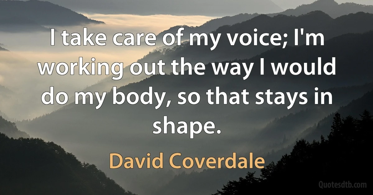 I take care of my voice; I'm working out the way I would do my body, so that stays in shape. (David Coverdale)