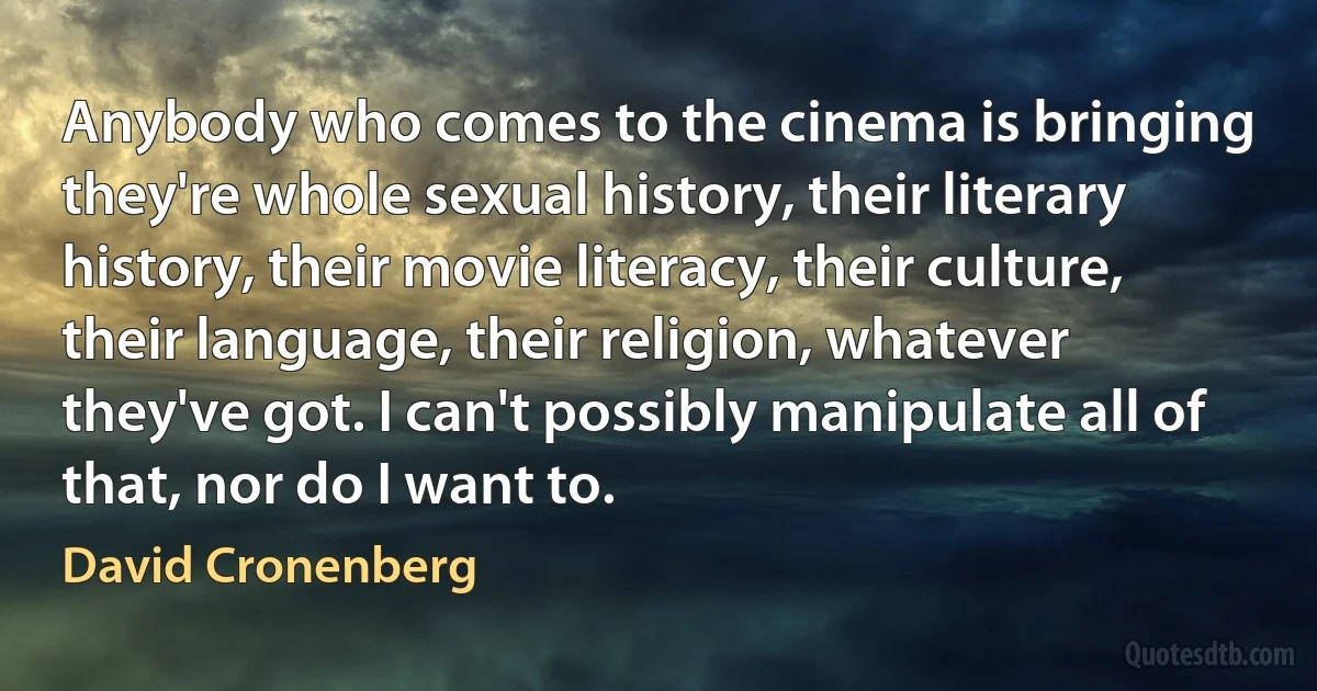 Anybody who comes to the cinema is bringing they're whole sexual history, their literary history, their movie literacy, their culture, their language, their religion, whatever they've got. I can't possibly manipulate all of that, nor do I want to. (David Cronenberg)