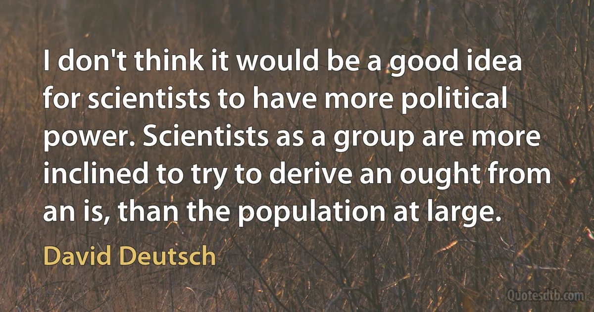 I don't think it would be a good idea for scientists to have more political power. Scientists as a group are more inclined to try to derive an ought from an is, than the population at large. (David Deutsch)