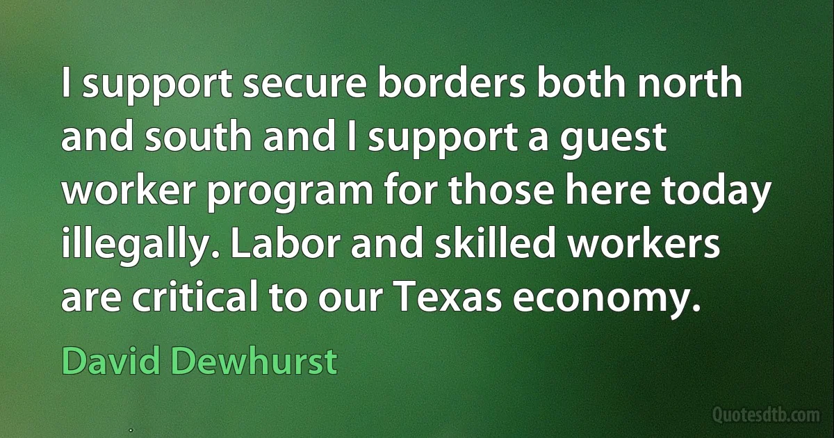 I support secure borders both north and south and I support a guest worker program for those here today illegally. Labor and skilled workers are critical to our Texas economy. (David Dewhurst)