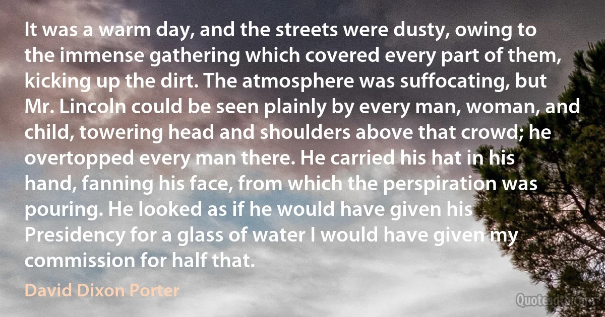 It was a warm day, and the streets were dusty, owing to the immense gathering which covered every part of them, kicking up the dirt. The atmosphere was suffocating, but Mr. Lincoln could be seen plainly by every man, woman, and child, towering head and shoulders above that crowd; he overtopped every man there. He carried his hat in his hand, fanning his face, from which the perspiration was pouring. He looked as if he would have given his Presidency for a glass of water I would have given my commission for half that. (David Dixon Porter)