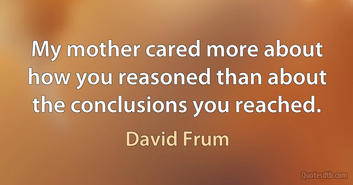 My mother cared more about how you reasoned than about the conclusions you reached. (David Frum)