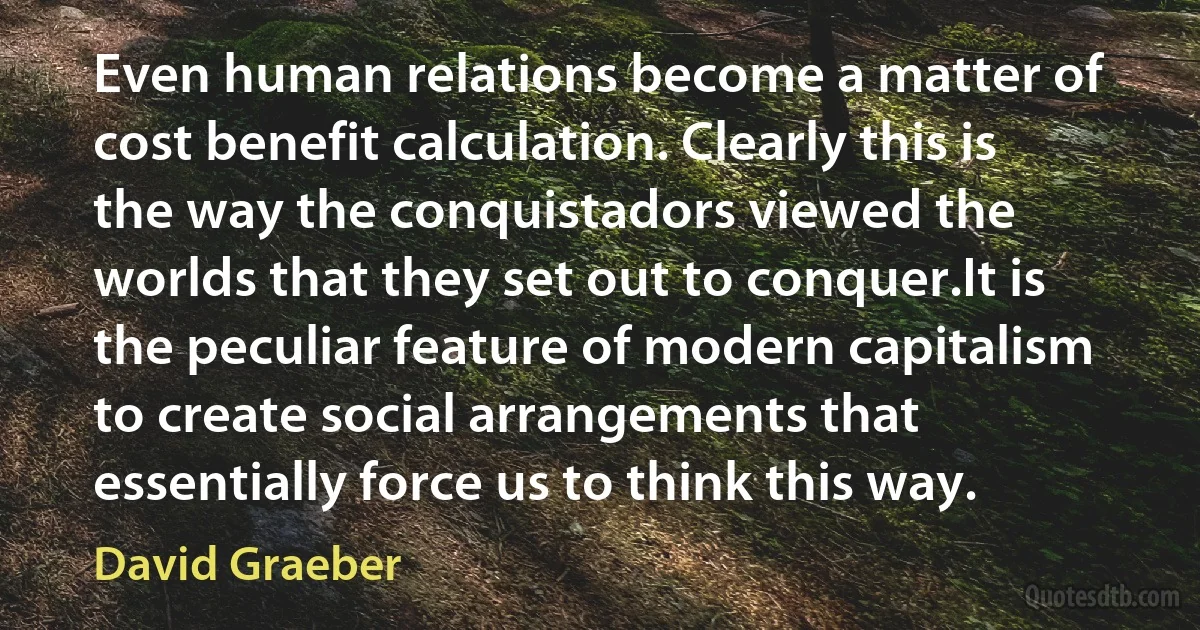 Even human relations become a matter of cost benefit calculation. Clearly this is the way the conquistadors viewed the worlds that they set out to conquer.It is the peculiar feature of modern capitalism to create social arrangements that essentially force us to think this way. (David Graeber)