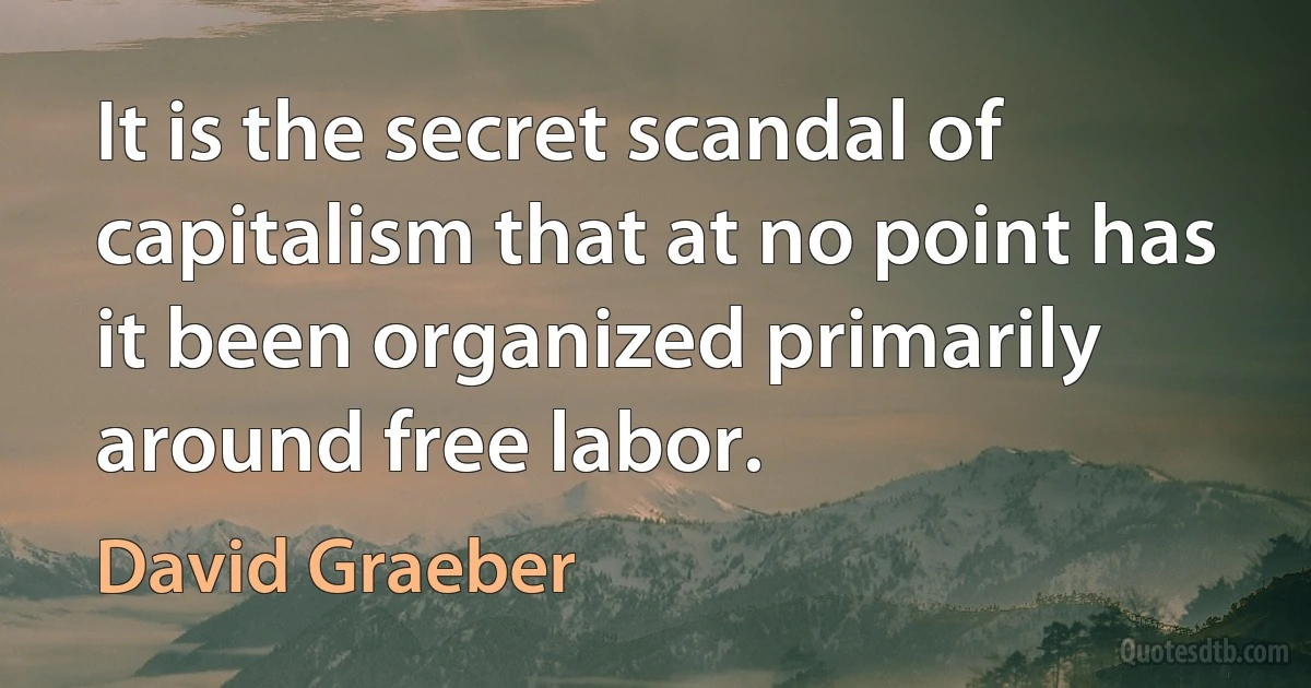 It is the secret scandal of capitalism that at no point has it been organized primarily around free labor. (David Graeber)