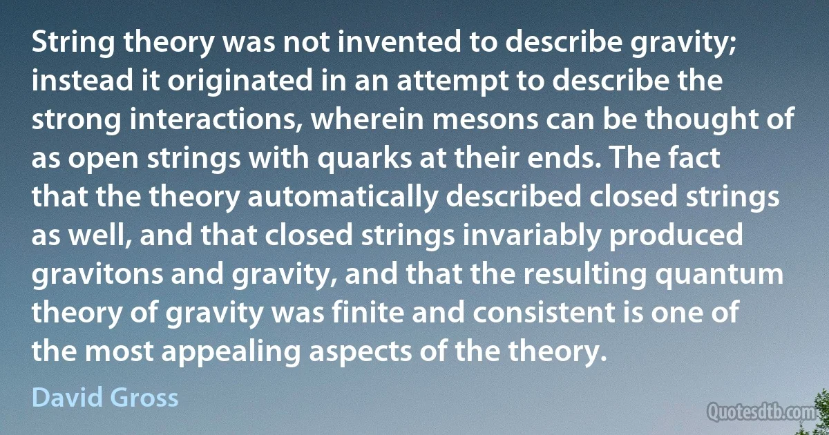 String theory was not invented to describe gravity; instead it originated in an attempt to describe the strong interactions, wherein mesons can be thought of as open strings with quarks at their ends. The fact that the theory automatically described closed strings as well, and that closed strings invariably produced gravitons and gravity, and that the resulting quantum theory of gravity was finite and consistent is one of the most appealing aspects of the theory. (David Gross)