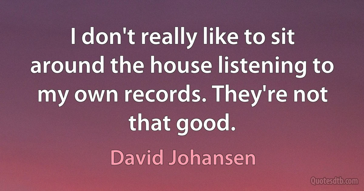 I don't really like to sit around the house listening to my own records. They're not that good. (David Johansen)