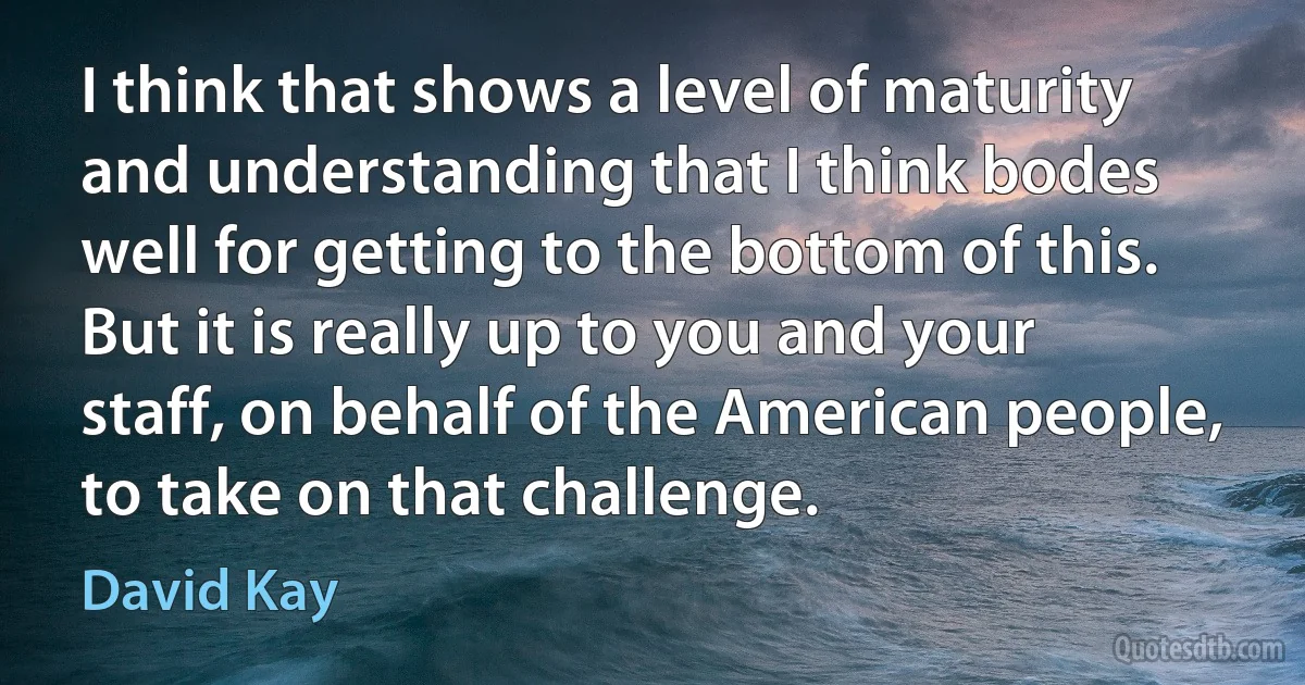 I think that shows a level of maturity and understanding that I think bodes well for getting to the bottom of this. But it is really up to you and your staff, on behalf of the American people, to take on that challenge. (David Kay)