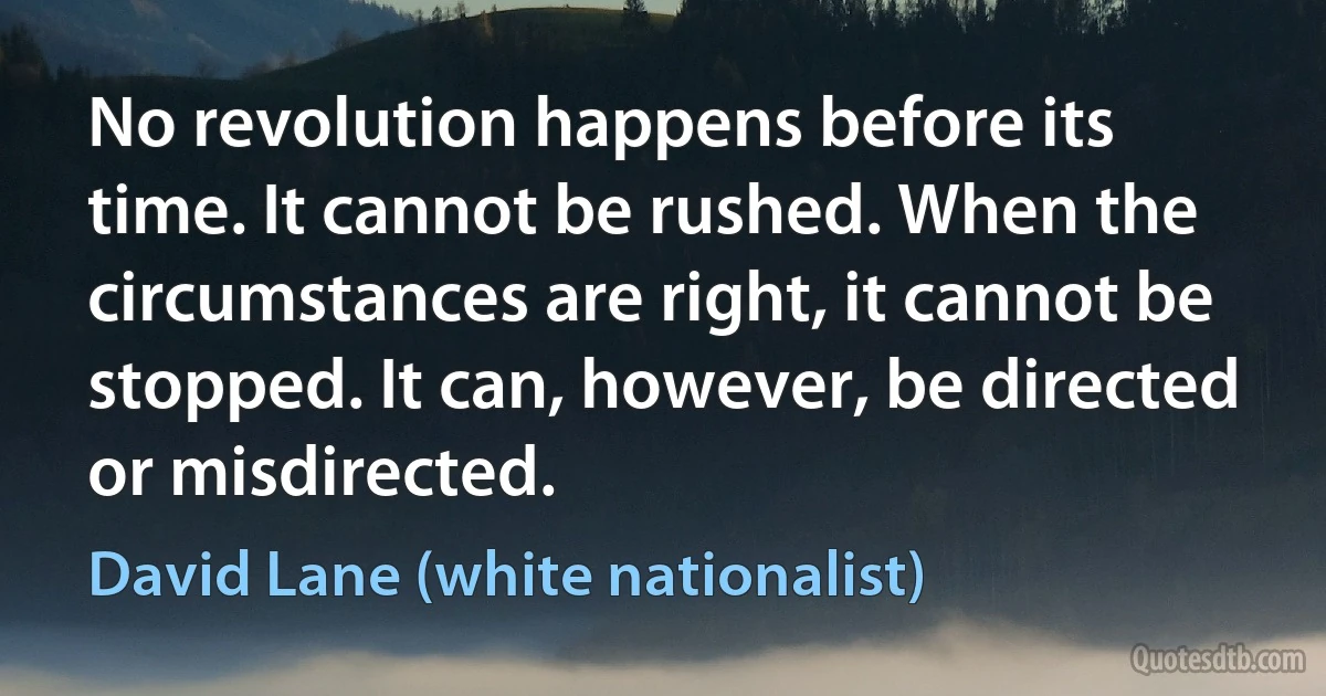 No revolution happens before its time. It cannot be rushed. When the circumstances are right, it cannot be stopped. It can, however, be directed or misdirected. (David Lane (white nationalist))