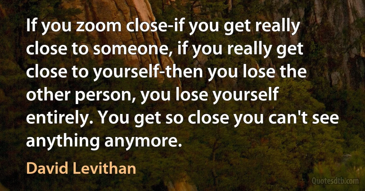 If you zoom close-if you get really close to someone, if you really get close to yourself-then you lose the other person, you lose yourself entirely. You get so close you can't see anything anymore. (David Levithan)