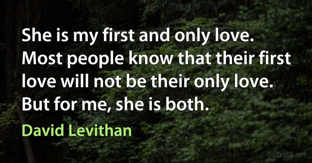 She is my first and only love. Most people know that their first love will not be their only love. But for me, she is both. (David Levithan)