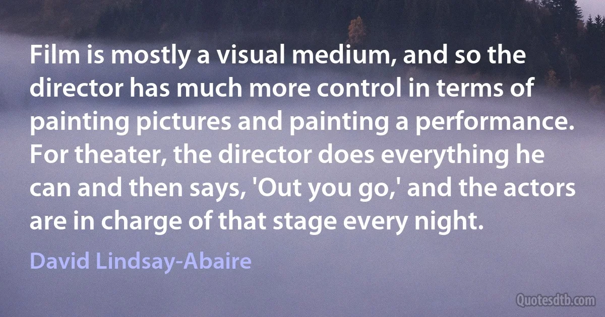 Film is mostly a visual medium, and so the director has much more control in terms of painting pictures and painting a performance. For theater, the director does everything he can and then says, 'Out you go,' and the actors are in charge of that stage every night. (David Lindsay-Abaire)