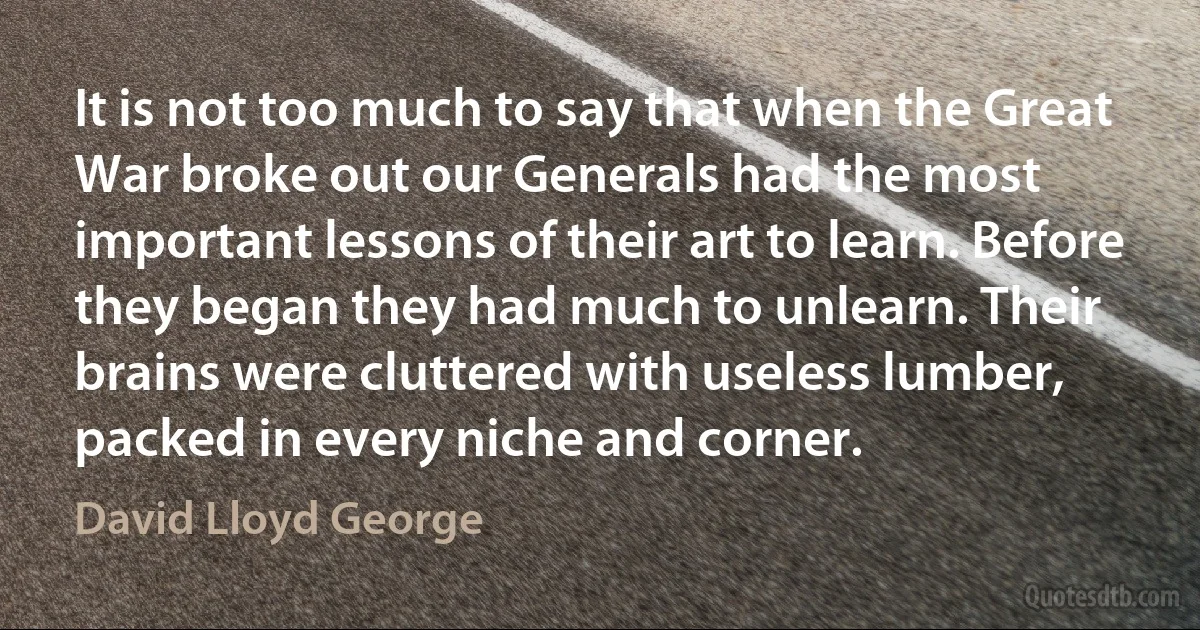 It is not too much to say that when the Great War broke out our Generals had the most important lessons of their art to learn. Before they began they had much to unlearn. Their brains were cluttered with useless lumber, packed in every niche and corner. (David Lloyd George)