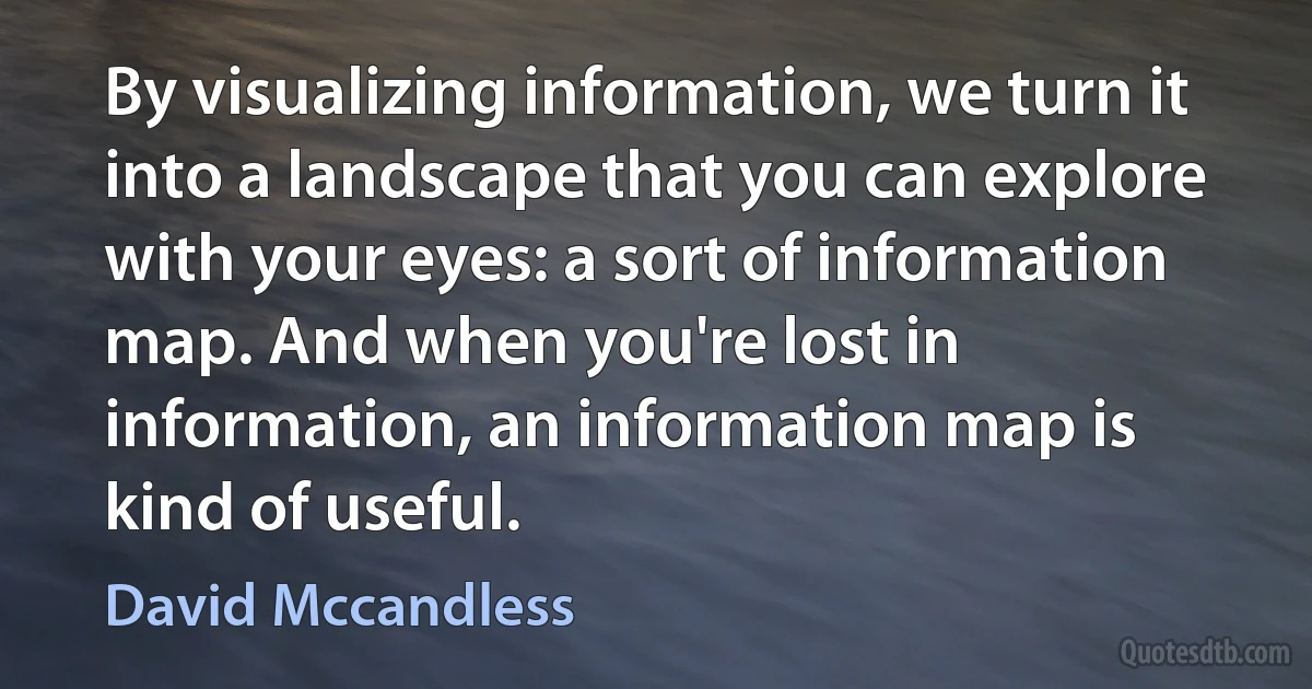 By visualizing information, we turn it into a landscape that you can explore with your eyes: a sort of information map. And when you're lost in information, an information map is kind of useful. (David Mccandless)