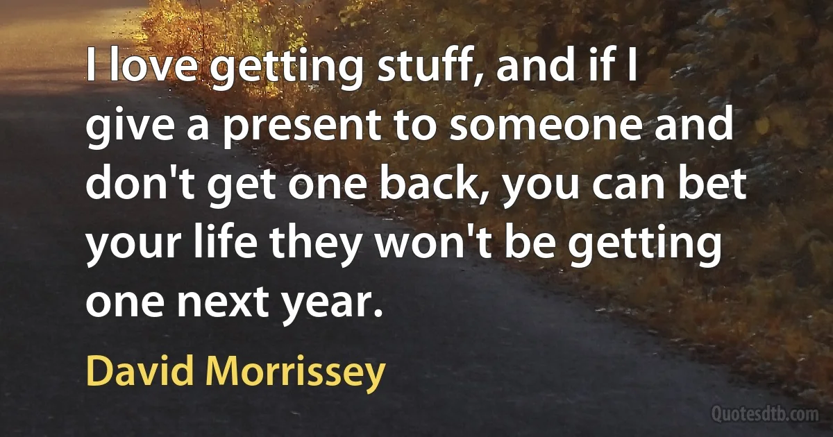 I love getting stuff, and if I give a present to someone and don't get one back, you can bet your life they won't be getting one next year. (David Morrissey)