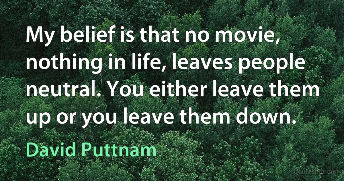 My belief is that no movie, nothing in life, leaves people neutral. You either leave them up or you leave them down. (David Puttnam)