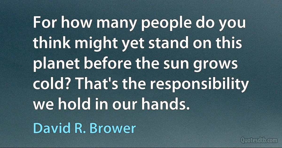 For how many people do you think might yet stand on this planet before the sun grows cold? That's the responsibility we hold in our hands. (David R. Brower)