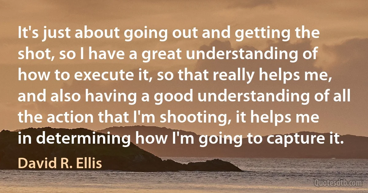 It's just about going out and getting the shot, so I have a great understanding of how to execute it, so that really helps me, and also having a good understanding of all the action that I'm shooting, it helps me in determining how I'm going to capture it. (David R. Ellis)