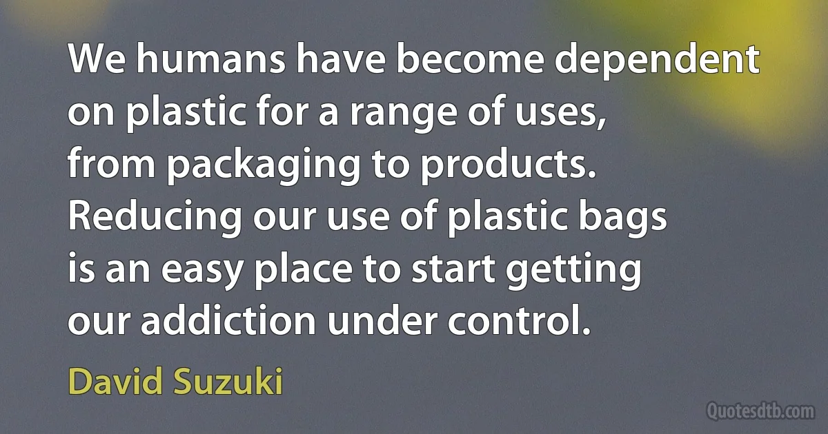 We humans have become dependent on plastic for a range of uses, from packaging to products. Reducing our use of plastic bags is an easy place to start getting our addiction under control. (David Suzuki)